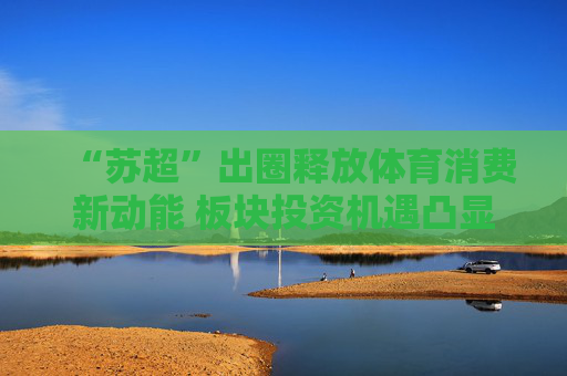 “苏超”出圈释放体育消费新动能 板块投资机遇凸显
