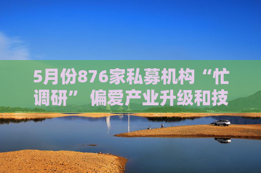 5月份876家私募机构“忙调研” 偏爱产业升级和技术创新