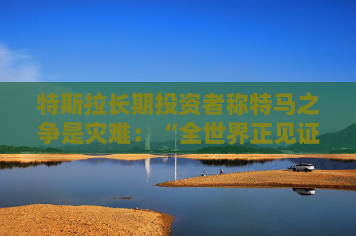 特斯拉长期投资者称特马之争是灾难：“全世界正见证马斯克帝国的瓦解”
