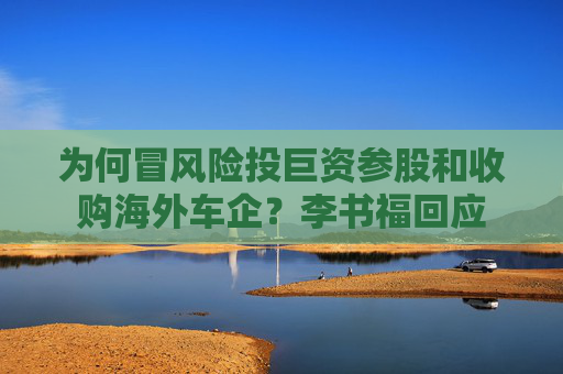 为何冒风险投巨资参股和收购海外车企？李书福回应