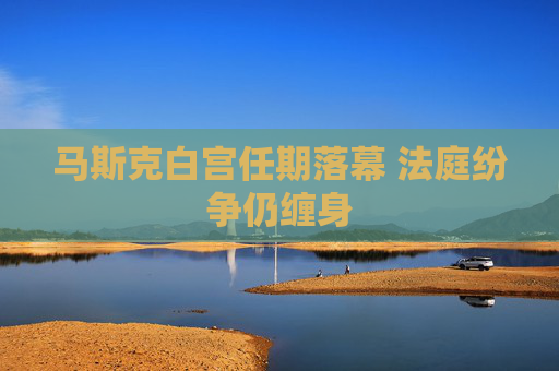 马斯克白宫任期落幕 法庭纷争仍缠身
