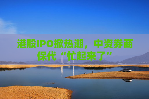 港股IPO掀热潮，中资券商保代“忙起来了”