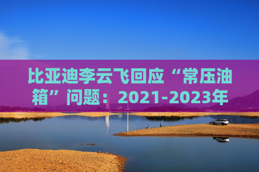 比亚迪李云飞回应“常压油箱”问题：2021-2023年采用的常压油箱方案，符合法规要求