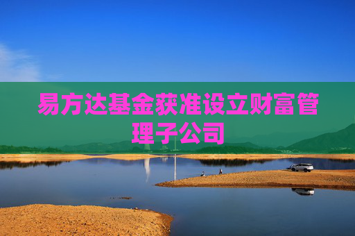 易方达基金获准设立财富管理子公司