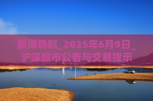 股海导航_2025年6月9日_沪深股市公告与交易提示