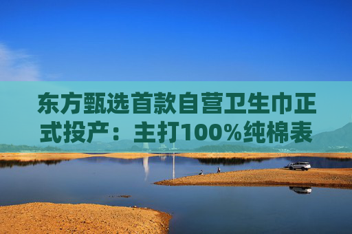 东方甄选首款自营卫生巾正式投产：主打100%纯棉表层，6月16日开售