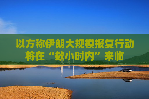 以方称伊朗大规模报复行动将在“数小时内”来临
