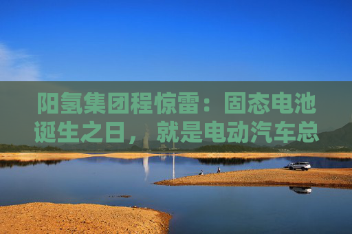 阳氢集团程惊雷：固态电池诞生之日， 就是电动汽车总体成本大幅度下降之时