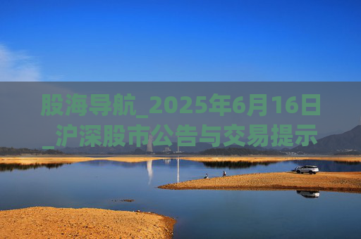 股海导航_2025年6月16日_沪深股市公告与交易提示
