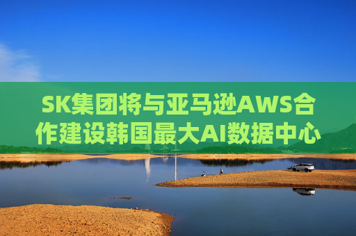 SK集团将与亚马逊AWS合作建设韩国最大AI数据中心