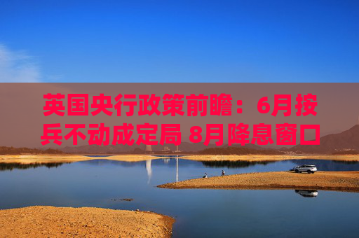 英国央行政策前瞻：6月按兵不动成定局 8月降息窗口悄然开启