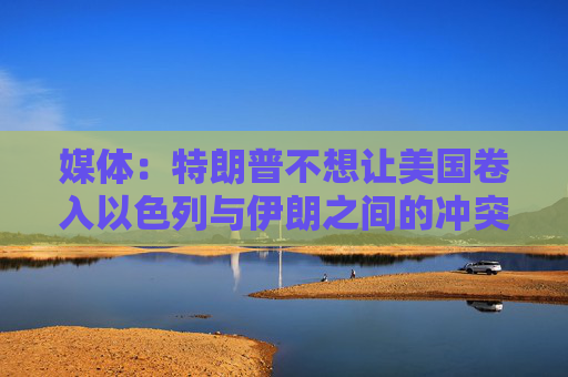 媒体：特朗普不想让美国卷入以色列与伊朗之间的冲突