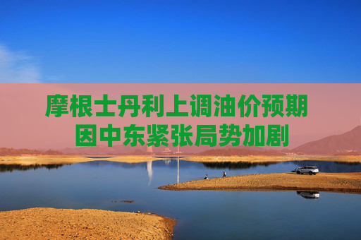 摩根士丹利上调油价预期 因中东紧张局势加剧