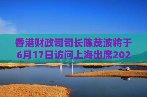 香港财政司司长陈茂波将于6月17日访问上海出席2025陆家嘴论坛