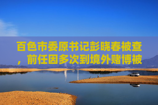 百色市委原书记彭晓春被查，前任因多次到境外赌博被降为科员