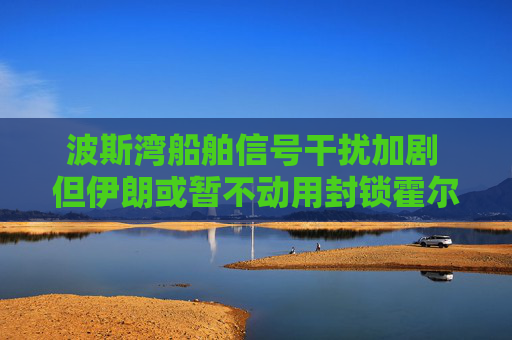 波斯湾船舶信号干扰加剧 但伊朗或暂不动用封锁霍尔木兹海峡终极筹码