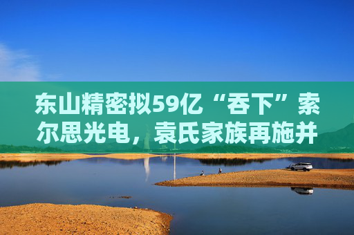 东山精密拟59亿“吞下”索尔思光电，袁氏家族再施并购“魔法”