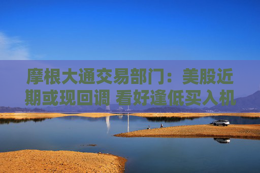 摩根大通交易部门：美股近期或现回调 看好逢低买入机会