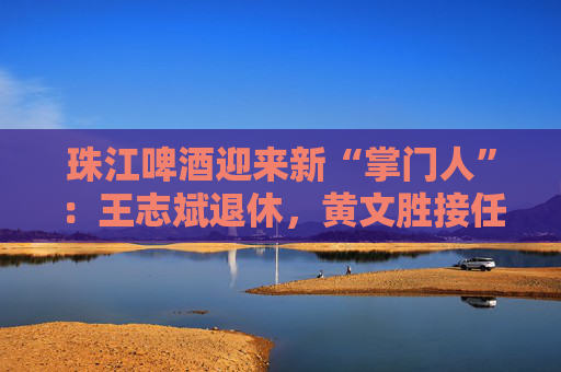 珠江啤酒迎来新“掌门人”：王志斌退休，黄文胜接任