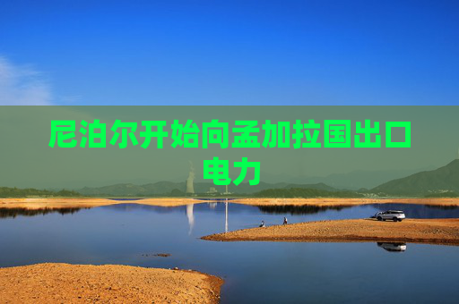 尼泊尔开始向孟加拉国出口电力