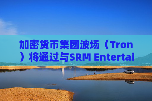 加密货币集团波场（Tron）将通过与SRM Entertainment反向合并在美国上市