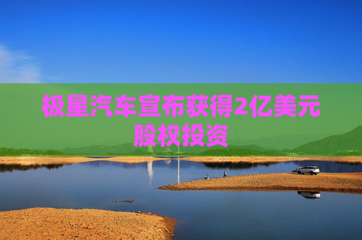 极星汽车宣布获得2亿美元股权投资