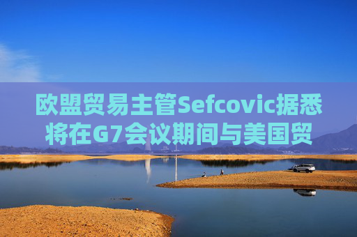 欧盟贸易主管Sefcovic据悉将在G7会议期间与美国贸易代表会面