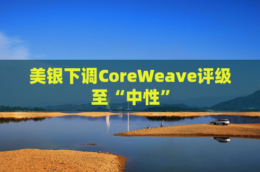 美银下调CoreWeave评级至“中性”