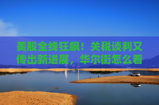 美股全线狂飙！关税谈判又传出新进展，华尔街怎么看？
