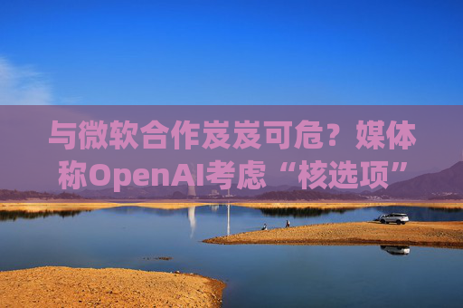 与微软合作岌岌可危？媒体称OpenAI考虑“核选项”提起反垄断指控