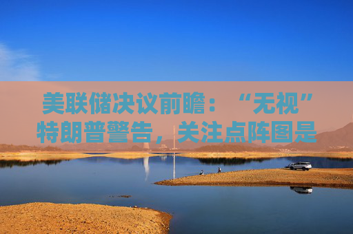 美联储决议前瞻：“无视”特朗普警告，关注点阵图是否会有变化