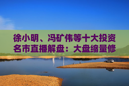 徐小明、冯矿伟等十大投资名市直播解盘：大盘缩量修复，需要进一步的观察