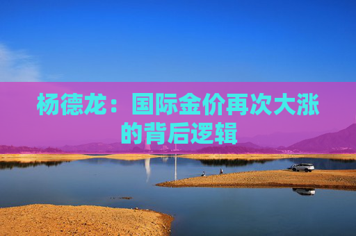 杨德龙：国际金价再次大涨的背后逻辑