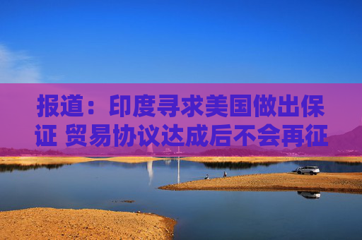 报道：印度寻求美国做出保证 贸易协议达成后不会再征收额外关税