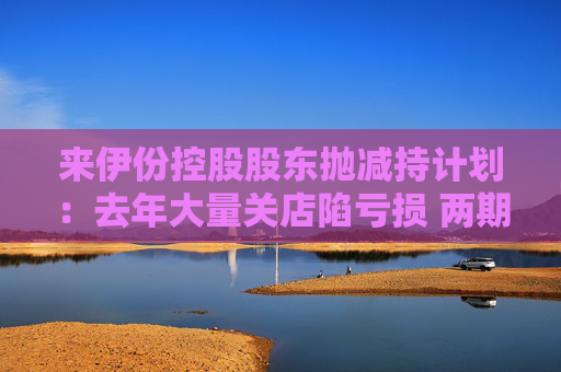 来伊份控股股东抛减持计划：去年大量关店陷亏损 两期员工持股皆因业绩不达标被取消
