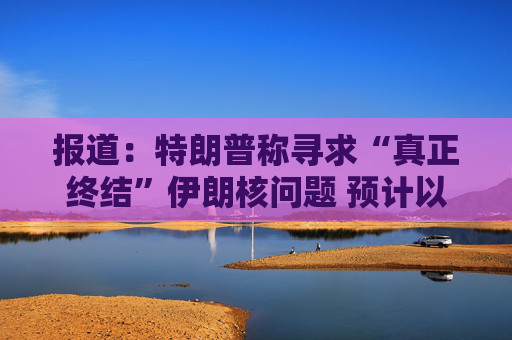 报道：特朗普称寻求“真正终结”伊朗核问题 预计以色列对伊朗行动不会减弱