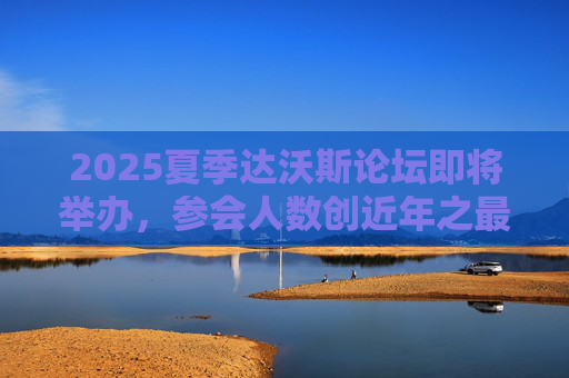 2025夏季达沃斯论坛即将举办，参会人数创近年之最