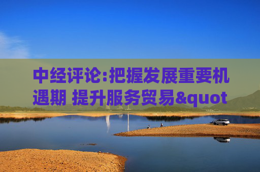 中经评论:把握发展重要机遇期 提升服务贸易"含金量"