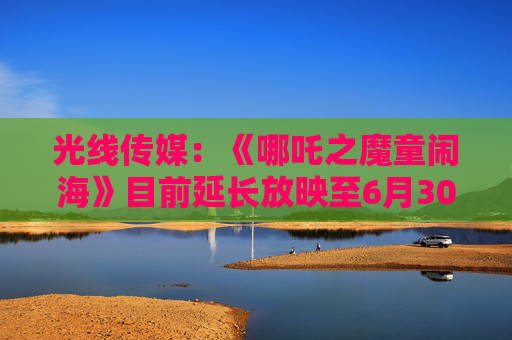 光线传媒：《哪吒之魔童闹海》目前延长放映至6月30日