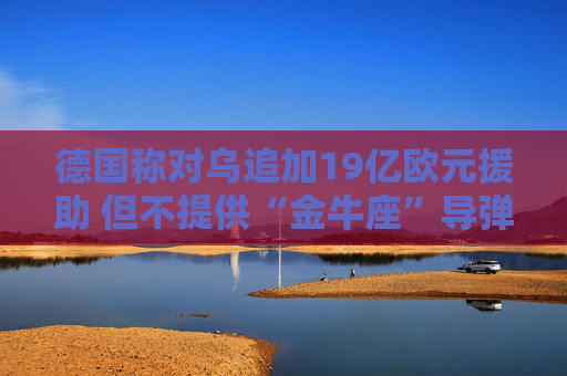 德国称对乌追加19亿欧元援助 但不提供“金牛座”导弹
