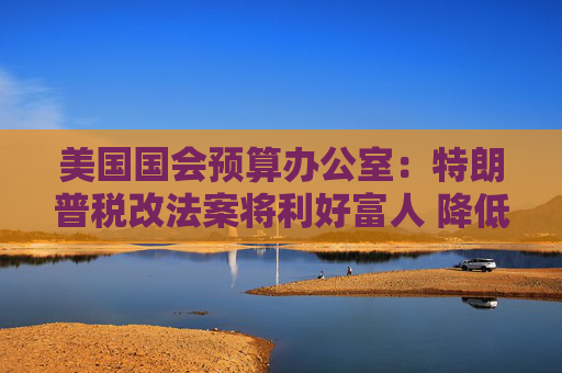 美国国会预算办公室：特朗普税改法案将利好富人 降低贫困人口的收入