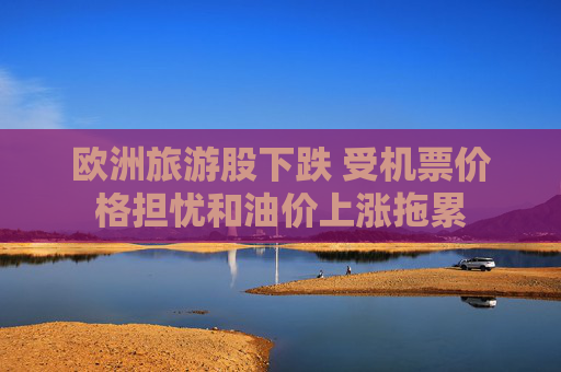 欧洲旅游股下跌 受机票价格担忧和油价上涨拖累