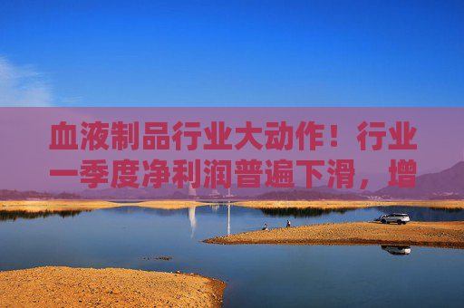 血液制品行业大动作！行业一季度净利润普遍下滑，增长公司仅此一家