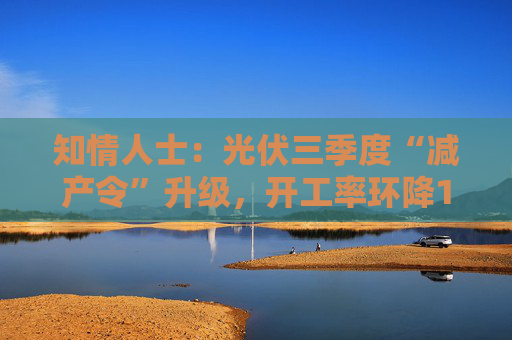 知情人士：光伏三季度“减产令”升级，开工率环降10%、低价销售将审计核查
