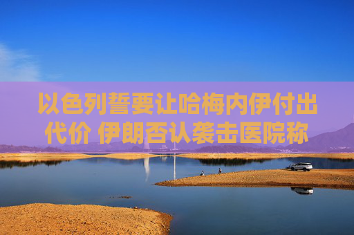 以色列誓要让哈梅内伊付出代价 伊朗否认袭击医院称精准打击以情报中心