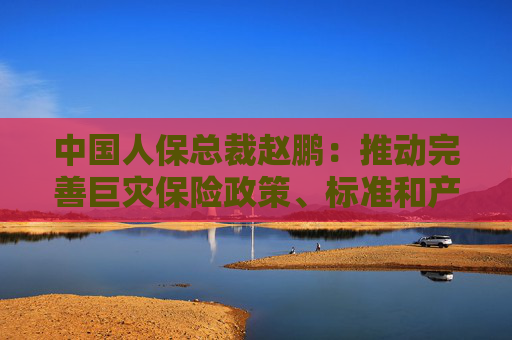 中国人保总裁赵鹏：推动完善巨灾保险政策、标准和产品体系 努力做气候风险的韧性复原者