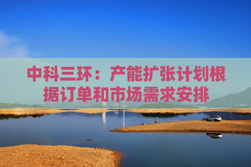 中科三环：产能扩张计划根据订单和市场需求安排