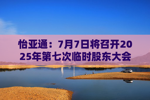 怡亚通：7月7日将召开2025年第七次临时股东大会