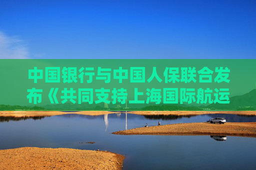 中国银行与中国人保联合发布《共同支持上海国际航运中心建设行动方案》