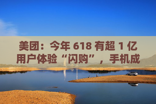 美团：今年 618 有超 1 亿用户体验“闪购”，手机成交额翻倍